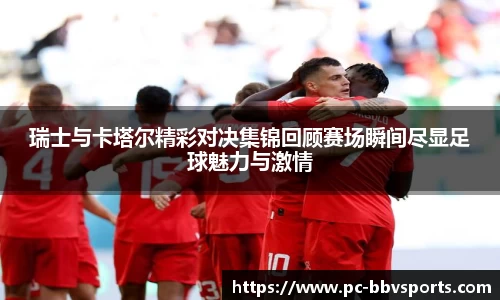 瑞士与卡塔尔精彩对决集锦回顾赛场瞬间尽显足球魅力与激情
